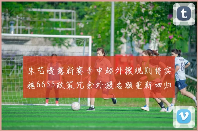 朱艺透露新赛季中超外援规则将实施6655政策冗余外援名额重新回归球队配置