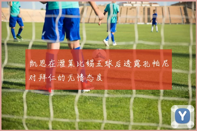 凯恩在灌莱比锡五球后透露孔帕尼对拜仁的无情态度