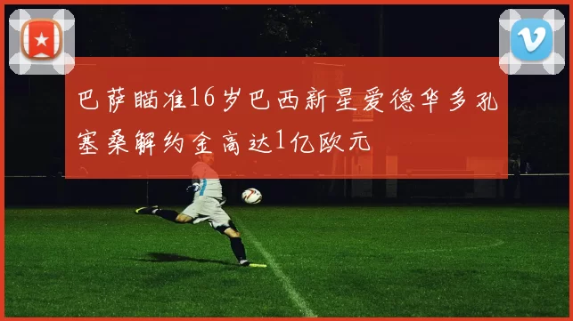 巴萨瞄准16岁巴西新星爱德华多孔塞桑解约金高达1亿欧元