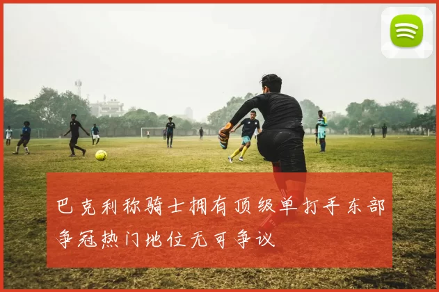 巴克利称骑士拥有顶级单打手东部争冠热门地位无可争议
