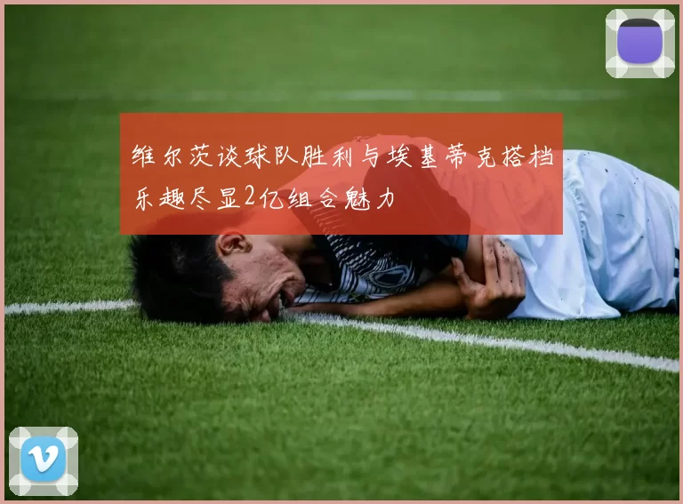维尔茨谈球队胜利与埃基蒂克搭档乐趣尽显2亿组合魅力