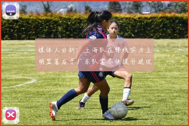 媒体人分析：上海队在锋线实力上明显落后于广东队需尽快提升进攻火力