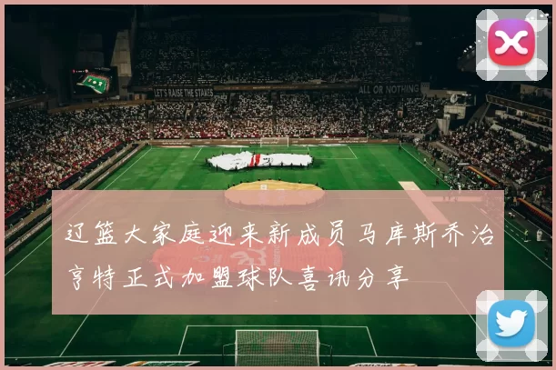 辽篮大家庭迎来新成员马库斯乔治亨特正式加盟球队喜讯分享